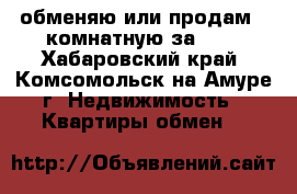 обменяю или продам 2-комнатную за 600 - Хабаровский край, Комсомольск-на-Амуре г. Недвижимость » Квартиры обмен   